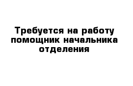 Требуется на работу помощник начальника отделения 